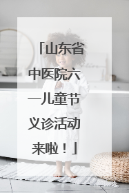 山东省中医院六一儿童节义诊活动来啦！