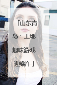 山东青岛：工地趣味游戏迎端午