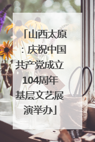 山西太原：庆祝中国共产党成立104周年基层文艺展演举办