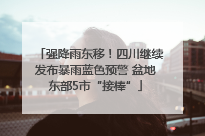 强降雨东移！四川继续发布暴雨蓝色预警 盆地东部5市“接棒”