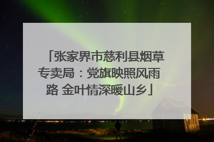 张家界市慈利县烟草专卖局：党旗映照风雨路 金叶情深暖山乡