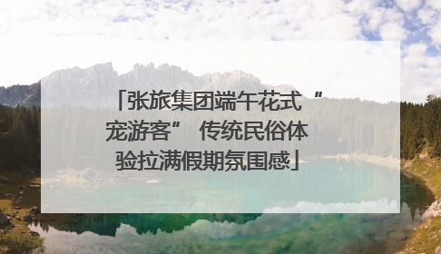 张旅集团端午花式“宠游客” 传统民俗体验拉满假期氛围感