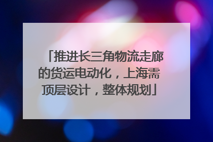 推进长三角物流走廊的货运电动化，上海需顶层设计，整体规划