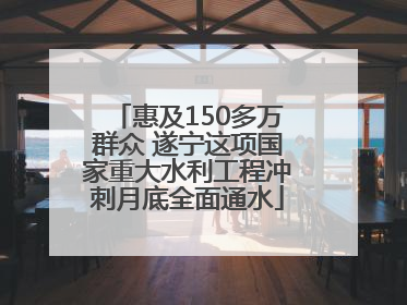 惠及150多万群众 遂宁这项国家重大水利工程冲刺月底全面通水