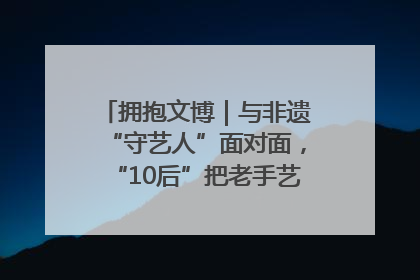 拥抱文博｜与非遗“守艺人”面对面，“10后”把老手艺玩出“潮”花样
