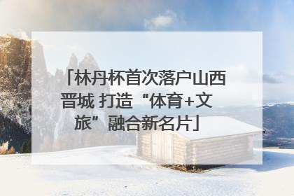 林丹杯首次落户山西晋城 打造“体育+文旅”融合新名片
