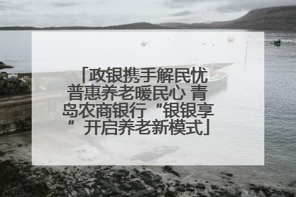 政银携手解民忧 普惠养老暖民心 青岛农商银行“银银享”开启养老新模式