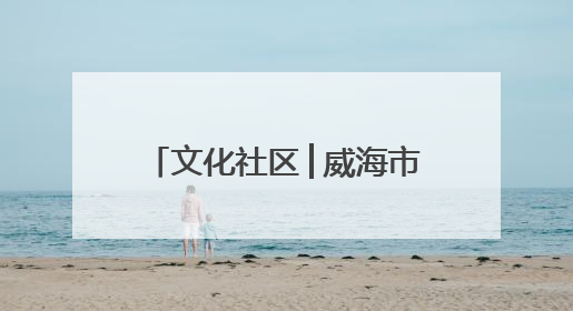 文化社区│威海市文登区东城社区：文化“引擎”驱动 幸福社区“加速跑”