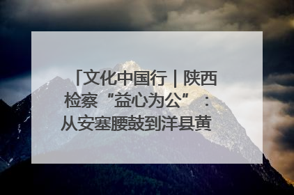 文化中国行｜陕西检察“益心为公”：从安塞腰鼓到洋县黄酒的非遗守护