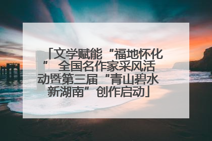 文学赋能“福地怀化” 全国名作家采风活动暨第三届“青山碧水新湖南”创作启动
