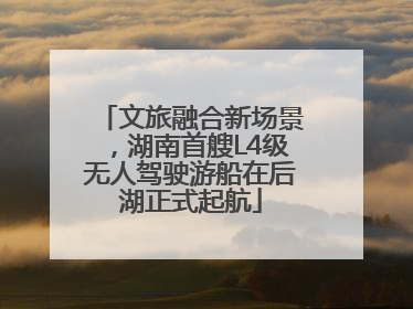 文旅融合新场景，湖南首艘L4级无人驾驶游船在后湖正式起航