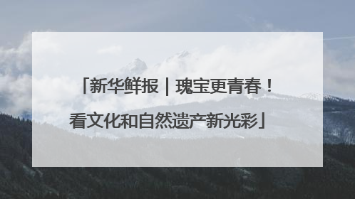 新华鲜报｜瑰宝更青春！看文化和自然遗产新光彩