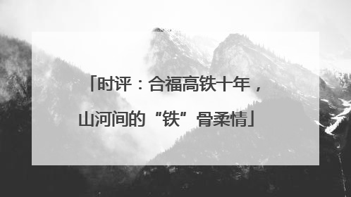 时评：合福高铁十年，山河间的“铁”骨柔情