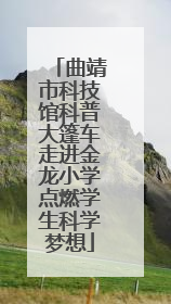曲靖市科技馆科普大篷车走进金龙小学点燃学生科学梦想
