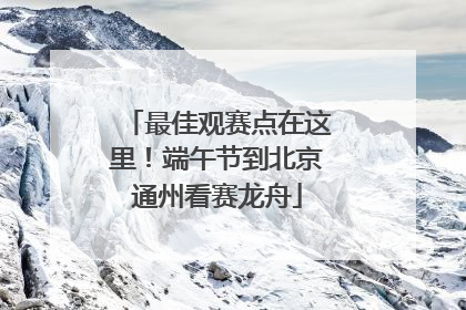 最佳观赛点在这里！端午节到北京通州看赛龙舟