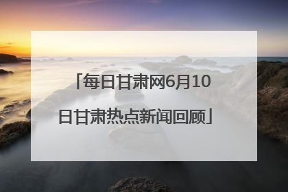 每日甘肃网6月10日甘肃热点新闻回顾