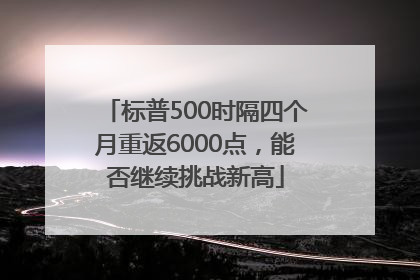 标普500时隔四个月重返6000点，能否继续挑战新高