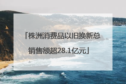 株洲消费品以旧换新总销售额超28.1亿元