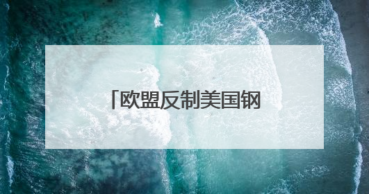欧盟反制美国钢铝关税，全球产业链重构加速