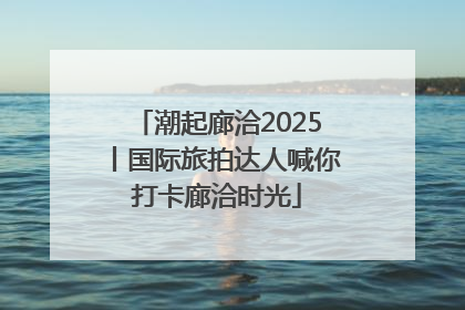 潮起廊洽2025丨国际旅拍达人喊你打卡廊洽时光