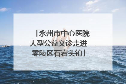 永州市中心医院大型公益义诊走进零陵区石岩头镇