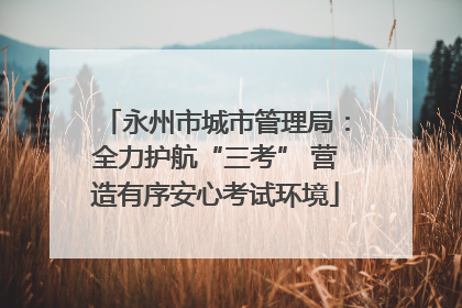 永州市城市管理局：全力护航“三考” 营造有序安心考试环境