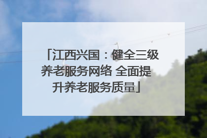 江西兴国：健全三级养老服务网络 全面提升养老服务质量