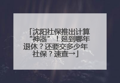 沈阳社保推出计算“神器”！延到哪年退休？还要交多少年社保？速查→