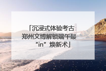 沉浸式体验考古 郑州文博解锁端午最“in”焕新术