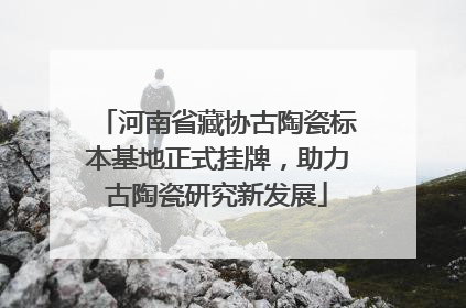 河南省藏协古陶瓷标本基地正式挂牌，助力古陶瓷研究新发展