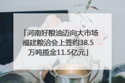河南好粮油迈向大市场 福建粮洽会上签约38.5万吨揽金11.5亿元