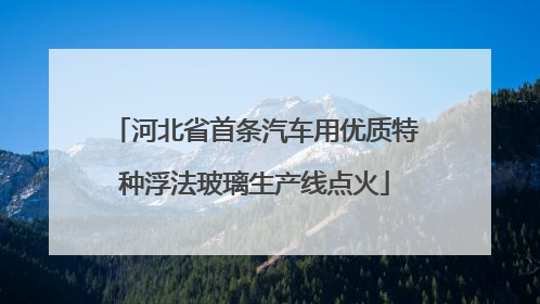 河北省首条汽车用优质特种浮法玻璃生产线点火