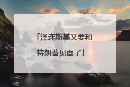 泽连斯基又要和特朗普见面了