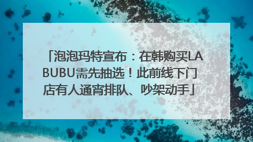 泡泡玛特宣布：在韩购买LABUBU需先抽选！此前线下门店有人通宵排队、吵架动手