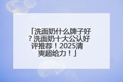 洗面奶什么牌子好？洗面奶十大公认好评推荐！2025清爽超给力！