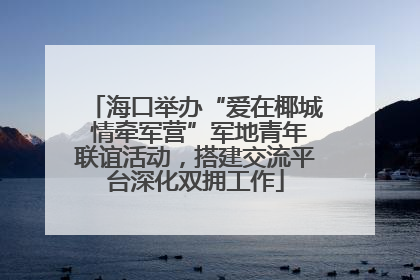 海口举办“爱在椰城 情牵军营”军地青年联谊活动，搭建交流平台深化双拥工作