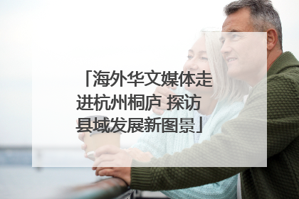 海外华文媒体走进杭州桐庐 探访县域发展新图景