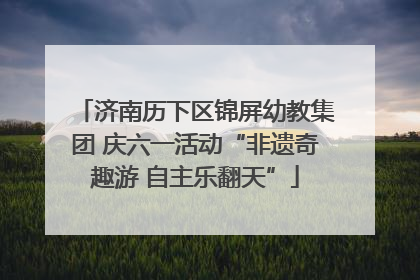 济南历下区锦屏幼教集团 庆六一活动“非遗奇趣游 自主乐翻天”