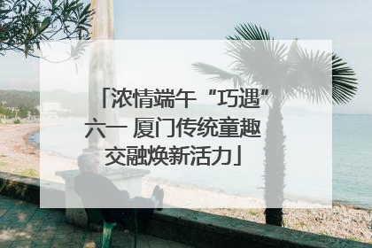 浓情端午“巧遇”六一 厦门传统童趣交融焕新活力