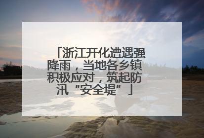 浙江开化遭遇强降雨，当地各乡镇积极应对，筑起防汛“安全堤”