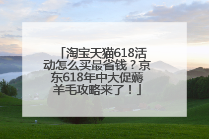 淘宝天猫618活动怎么买最省钱？京东618年中大促薅羊毛攻略来了！