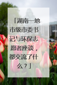 湖南一地市级市委书记与环保志愿者座谈，都交流了什么？