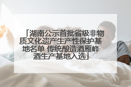 湖南公示首批省级非物质文化遗产生产性保护基地名单 传统酿造酒雁峰酒生产基地入选