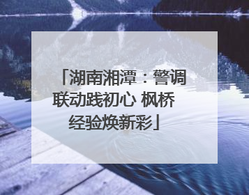 湖南湘潭：警调联动践初心 枫桥经验焕新彩