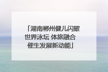 湖南郴州健儿闪耀世界泳坛 体旅融合催生发展新动能
