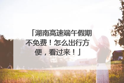 湖南高速端午假期不免费！怎么出行方便，看过来！