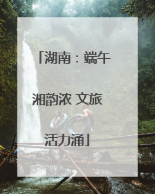 湖南：端午湘韵浓 文旅活力涌