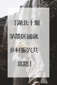 湖北十堰茅箭区铺就乡村振兴共富路