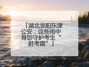 湖北襄阳东津公安：这些雨中身影守护考生“赶考路”