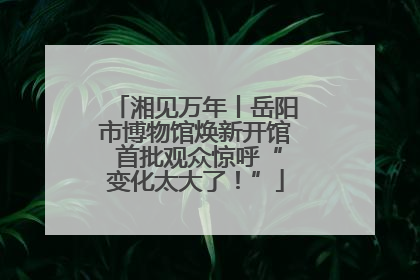 湘见万年丨岳阳市博物馆焕新开馆 首批观众惊呼“变化太大了！”
